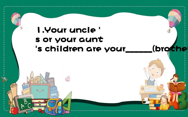 1.Your uncle 's or your aunt's children are your______(brothers and sisters还是brothers or sisters)2.Your uncle's or your aunts children are your parents_____