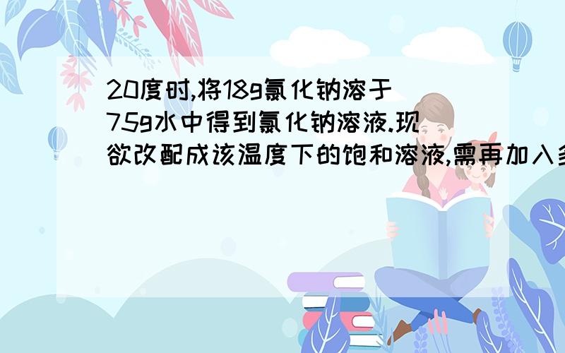 20度时,将18g氯化钠溶于75g水中得到氯化钠溶液.现欲改配成该温度下的饱和溶液,需再加入多少克氯化钠固