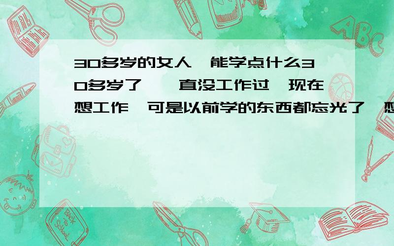 30多岁的女人,能学点什么30多岁了,一直没工作过,现在想工作,可是以前学的东西都忘光了,想学点什么,找个工作,学什么好以前学的会计,不过10多年前了,全忘记了