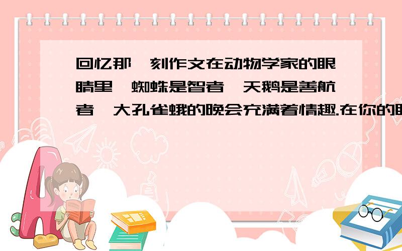 回忆那一刻作文在动物学家的眼睛里,蜘蛛是智者,天鹅是善航者,大孔雀蛾的晚会充满着情趣.在你的眼睛里,所看到的事物【动物、植物、某一人物、某一事件、某一景物】是什么样的?选择印