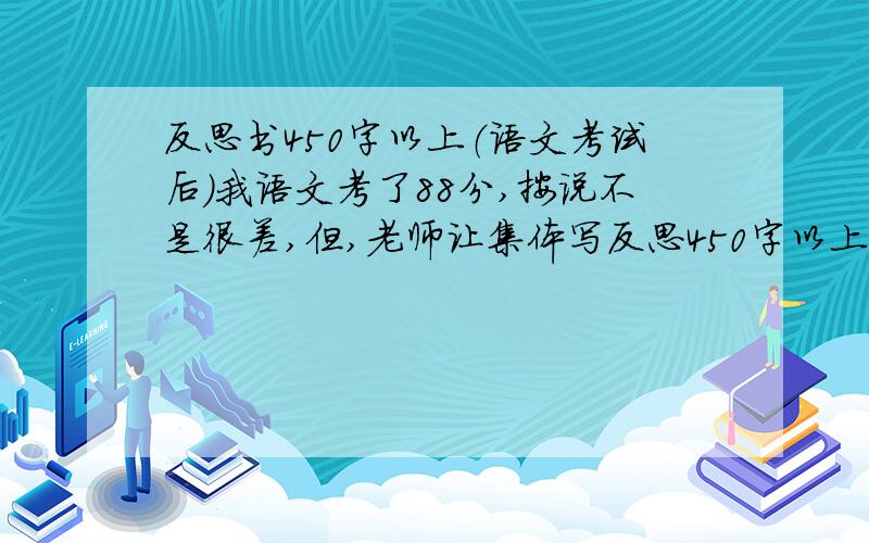 反思书450字以上（语文考试后）我语文考了88分,按说不是很差,但,老师让集体写反思450字以上.（注：我错了一道标点符号选择题,一道词语填空选择题,四道默写题,字体潦草不规范）