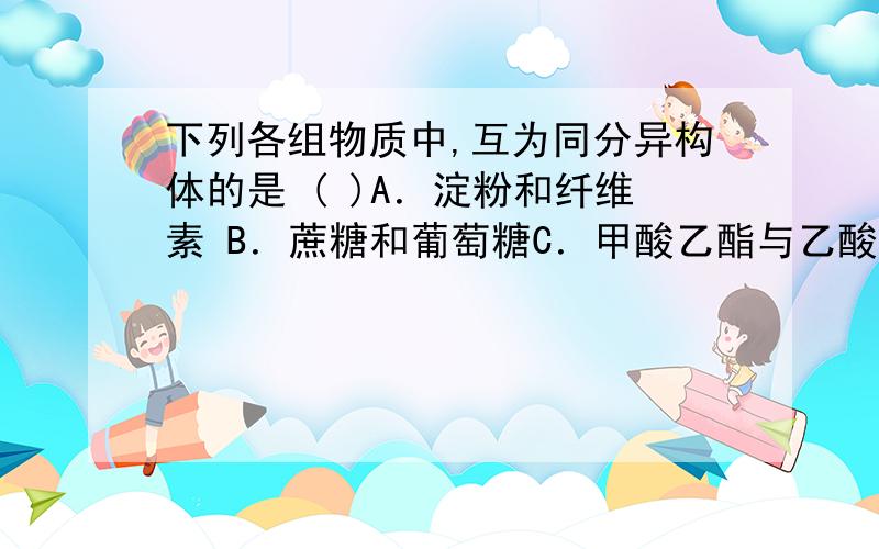 下列各组物质中,互为同分异构体的是 ( )A．淀粉和纤维素 B．蔗糖和葡萄糖C．甲酸乙酯与乙酸甲酯 D．乙醇与乙醚淀粉和纤维素 呢