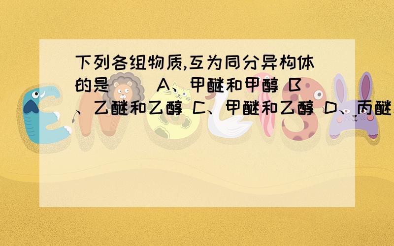 下列各组物质,互为同分异构体的是（ ）A、甲醚和甲醇 B、乙醚和乙醇 C、甲醚和乙醇 D、丙醚和丙醇