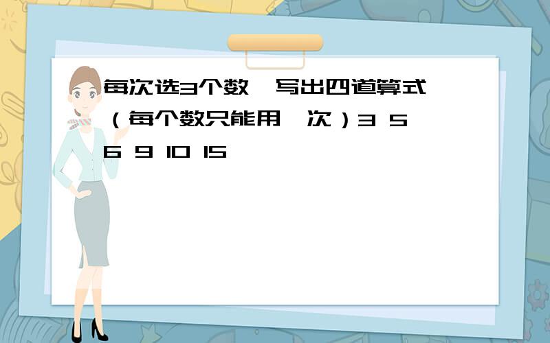 每次选3个数,写出四道算式,（每个数只能用一次）3 5 6 9 10 15