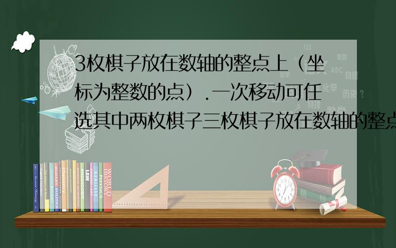 3枚棋子放在数轴的整点上（坐标为整数的点）.一次移动可任选其中两枚棋子三枚棋子放在数轴的整点上(坐标为整数的点).一次移动可任选其中两枚棋子,并将一枚向右移一个单位,将另一枚向