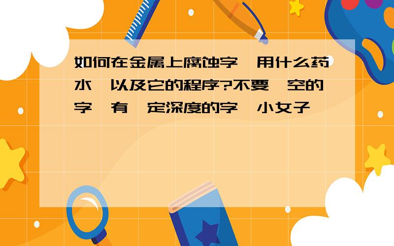 如何在金属上腐蚀字,用什么药水,以及它的程序?不要镂空的字,有一定深度的字,小女子,