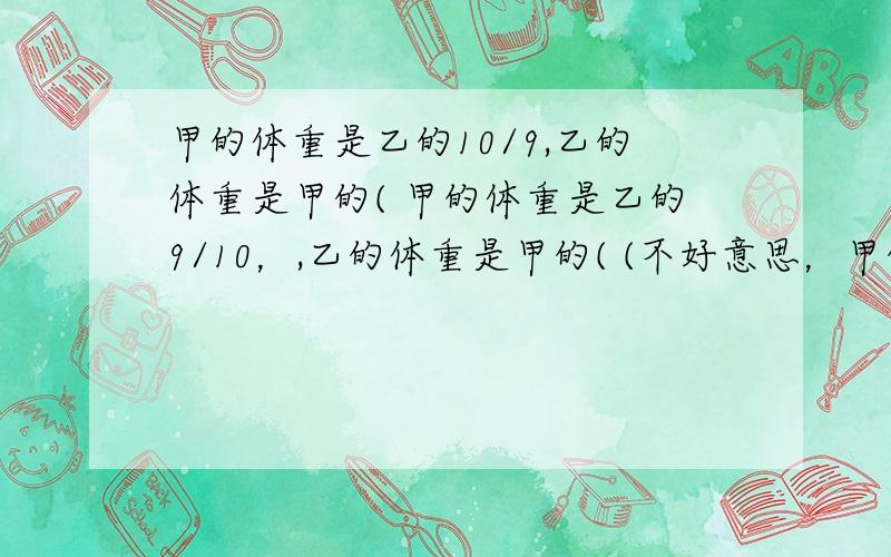 甲的体重是乙的10/9,乙的体重是甲的( 甲的体重是乙的9/10，,乙的体重是甲的( (不好意思，甲的体重是乙的9/10，刚才写错了)