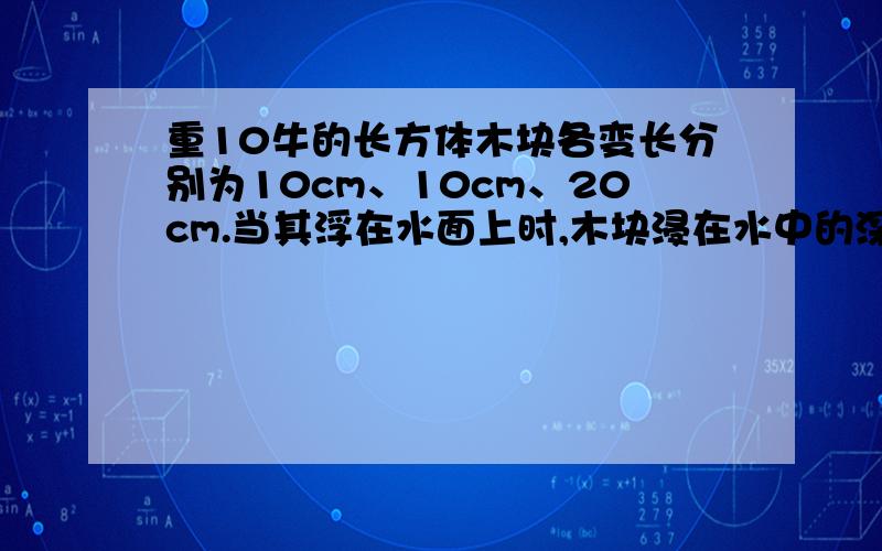 重10牛的长方体木块各变长分别为10cm、10cm、20cm.当其浮在水面上时,木块浸在水中的深度为------cm,水对木块的压强为-----帕.最好又过程,好的会追分!..