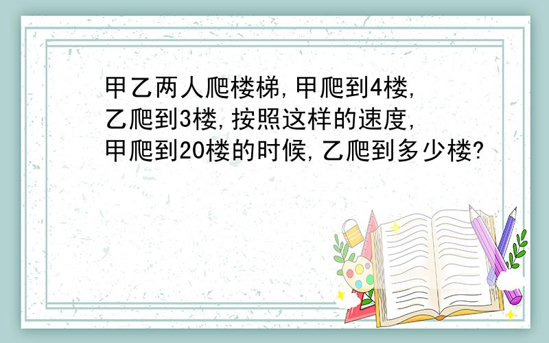 甲乙两人爬楼梯,甲爬到4楼,乙爬到3楼,按照这样的速度,甲爬到20楼的时候,乙爬到多少楼?