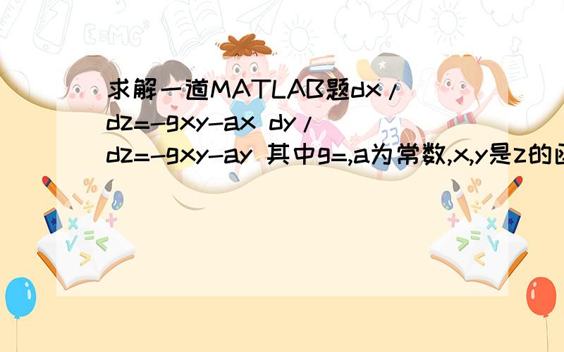 求解一道MATLAB题dx/dz=-gxy-ax dy/dz=-gxy-ay 其中g=,a为常数,x,y是z的函数,x（0）=4.2,z从0到30,怎么画出图来,以z为横坐标（可能有条件y（0）=1.726,不知道没有可不可以做）