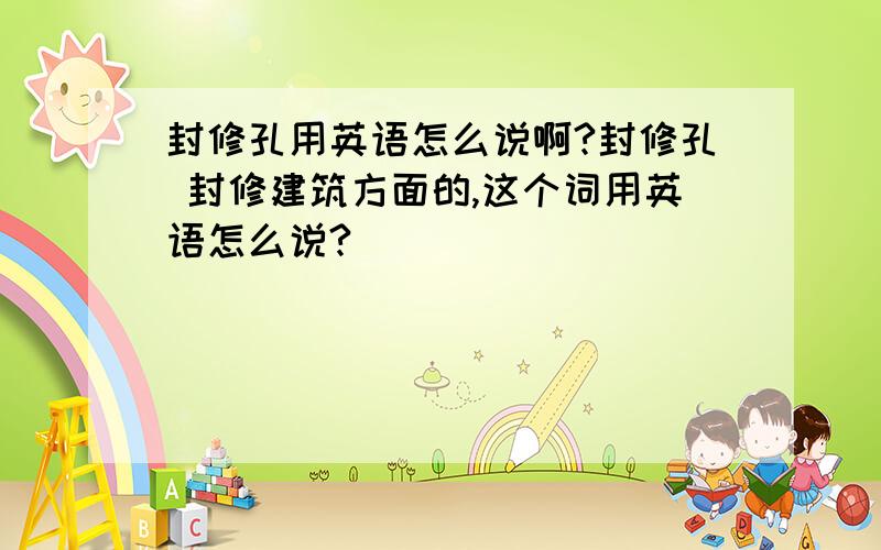 封修孔用英语怎么说啊?封修孔 封修建筑方面的,这个词用英语怎么说?