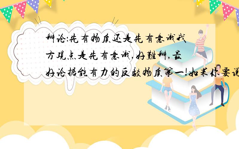 辩论：先有物质还是先有意识我方观点是先有意识,好难辩,最好论据能有力的反驳物质第一!如果你要说物质第一,麻烦你省省力气,这里需要的是意识第一的论据!