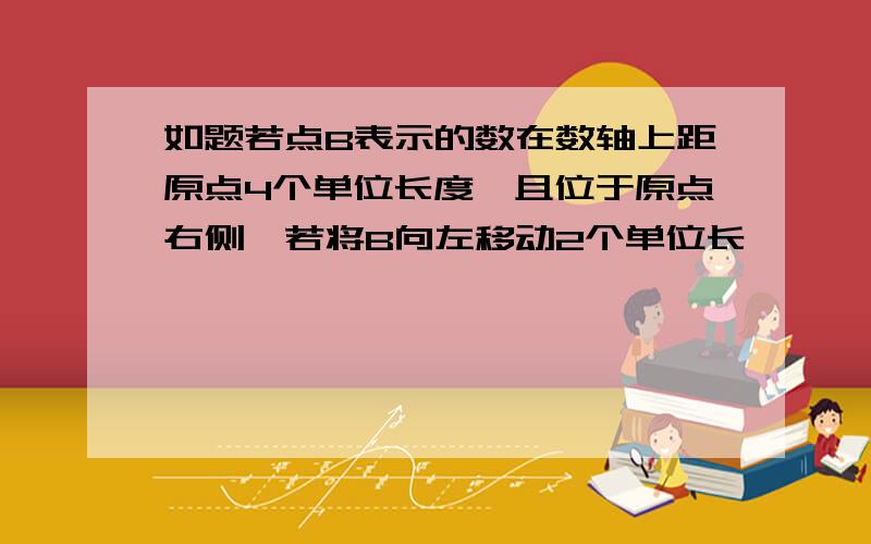 如题若点B表示的数在数轴上距原点4个单位长度,且位于原点右侧,若将B向左移动2个单位长