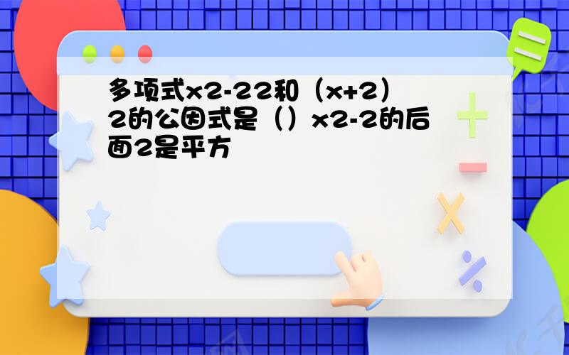 多项式x2-22和（x+2）2的公因式是（）x2-2的后面2是平方