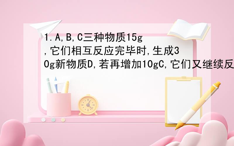 1.A,B,C三种物质15g,它们相互反应完毕时,生成30g新物质D,若再增加10gC,它们又继续反应到完全时,A和B恰好反应完毕.则参加反应的A和B的质量比是?2.在化学反应A+3B=2C+2D中,A和B的相对分子质量之比