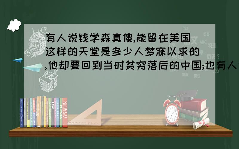 有人说钱学森真傻,能留在美国这样的天堂是多少人梦寐以求的,他却要回到当时贫穷落后的中国;也有人说在美国可以有更好的条件搞科研,更可以实现自己的人生价值.你认为呢