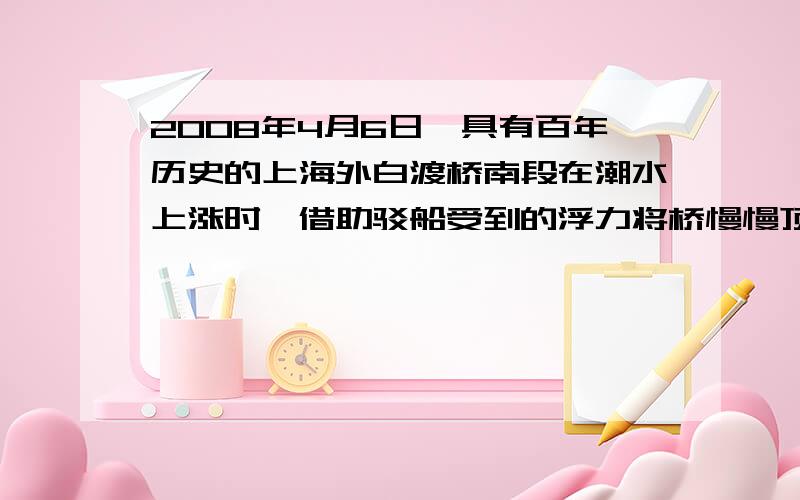 2008年4月6日,具有百年历史的上海外白渡桥南段在潮水上涨时,借助驳船受到的浮力将桥慢慢顶起,并在原地转向,由驳船经黄浦江运载到工厂进行维修（如图所示）.若外白渡桥南段装载到驳船