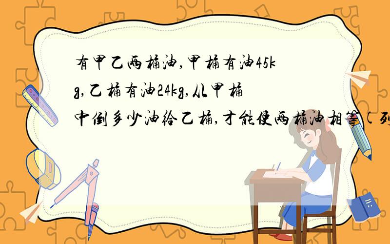 有甲乙两桶油,甲桶有油45kg,乙桶有油24kg,从甲桶中倒多少油给乙桶,才能使两桶油相等(列方程)写祥细点