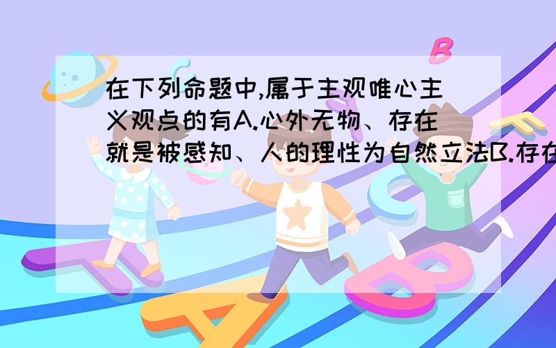 在下列命题中,属于主观唯心主义观点的有A.心外无物、存在就是被感知、人的理性为自然立法B.存在就是被感知、理在事先C.心外无物、理在事先、人的理性为自然立法D.① 心外无物、存在就