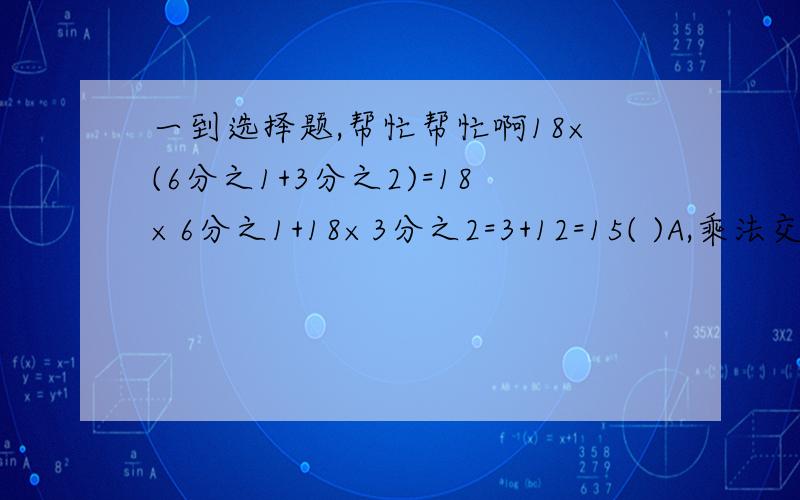 一到选择题,帮忙帮忙啊18×(6分之1+3分之2)=18×6分之1+18×3分之2=3+12=15( )A,乘法交换律  B.乘法结合律  C.乘法分配律