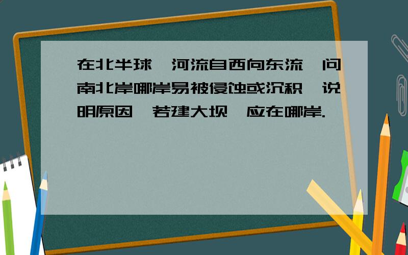 在北半球,河流自西向东流,问南北岸哪岸易被侵蚀或沉积,说明原因,若建大坝,应在哪岸.