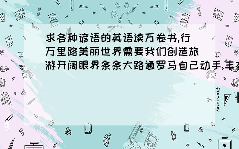 求各种谚语的英语读万卷书,行万里路美丽世界需要我们创造旅游开阔眼界条条大路通罗马自己动手,丰衣足食