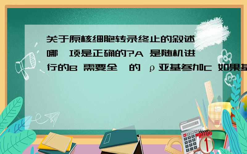 关于原核细胞转录终止的叙述,哪一项是正确的?A 是随机进行的B 需要全酶的 ρ亚基参加C 如果基因的末端含G-C丰富的回文结构则不需要 ρ亚基参加D 如果基因的末端含A-T丰富的片段则对转录终