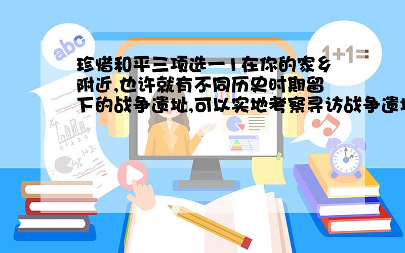 珍惜和平三项选一1在你的家乡附近,也许就有不同历史时期留下的战争遗址,可以实地考察寻访战争遗址,考察结束写一篇日记2了解革命老人的岁月的回忆3讲一讲一些英雄的故事,如王小二,张