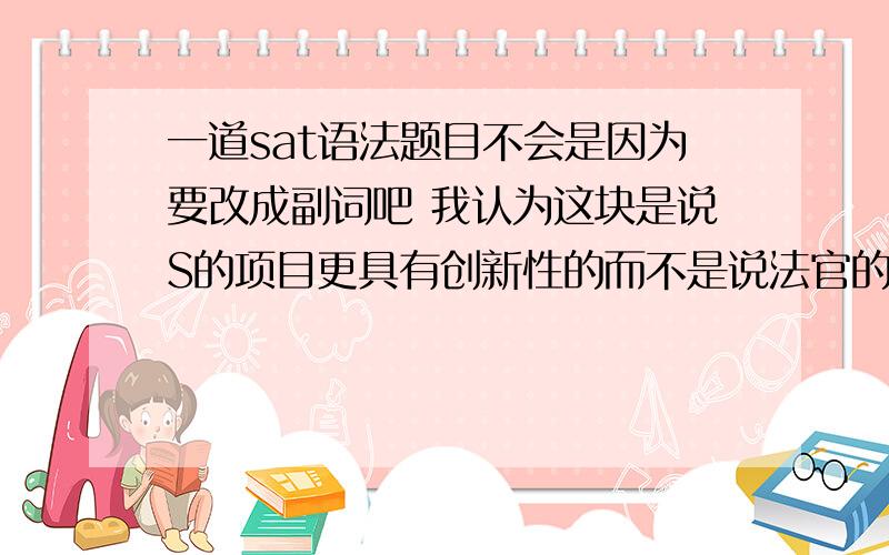 一道sat语法题目不会是因为要改成副词吧 我认为这块是说S的项目更具有创新性的而不是说法官的评判更有创新性 应该怎么改