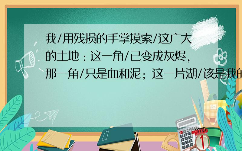 我/用残损的手掌摸索/这广大的土地：这一角/已变成灰烬,那一角/只是血和泥；这一片湖/该是我的家乡,（春天,堤上/繁花如锦幛,嫩柳枝折断/有奇异的芬芳）我触到/荇藻和水的微凉；这长白