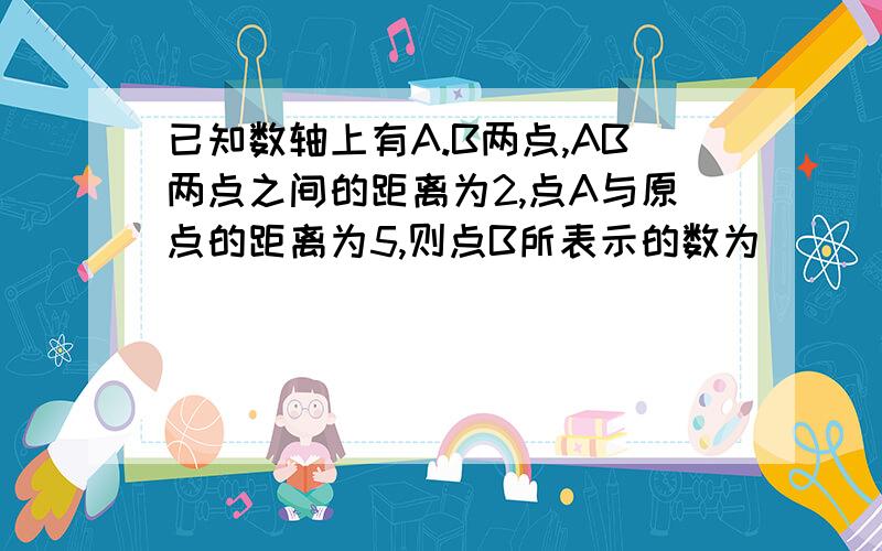 已知数轴上有A.B两点,AB两点之间的距离为2,点A与原点的距离为5,则点B所表示的数为