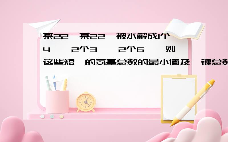 某22肽某22肽被水解成1个4肽,2个3肽,2个6肽,则这些短肽的氨基总数的最小值及肽键总数依次是