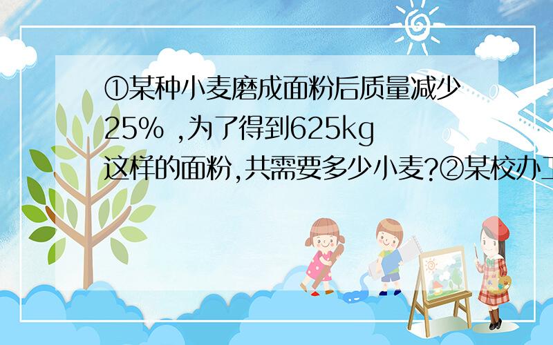 ①某种小麦磨成面粉后质量减少25% ,为了得到625kg这样的面粉,共需要多少小麦?②某校办工厂的年产值是15万元,如果每增加100元投资,那么一年可增加250元的产值,若增加1.5万元投资,年产值可达