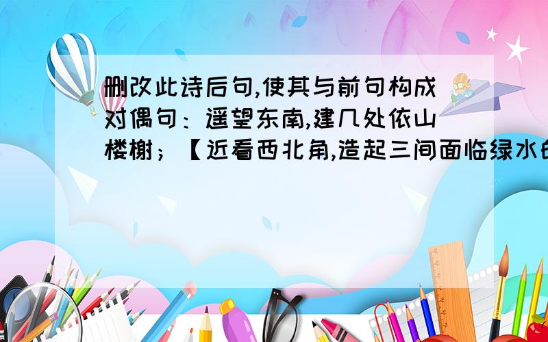 删改此诗后句,使其与前句构成对偶句：遥望东南,建几处依山楼榭；【近看西北角,造起三间面临绿水的轩斋遥望东南,建几处依山楼榭；【近看西北角,造起三间面临绿水的轩斋.】删改括号里