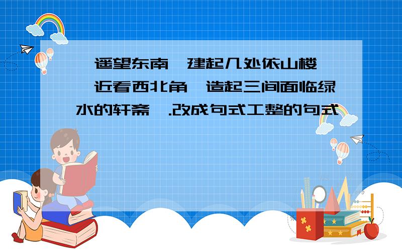 《遥望东南,建起几处依山楼榭,近看西北角,造起三间面临绿水的轩斋》.改成句式工整的句式,