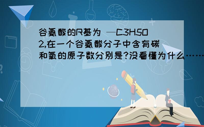 谷氨酸的R基为 —C3H5O2,在一个谷氨酸分子中含有碳和氧的原子数分别是?没看懂为什么……