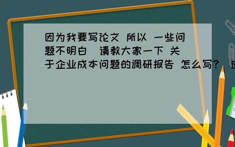 因为我要写论文 所以 一些问题不明白  请教大家一下 关于企业成本问题的调研报告 怎么写?  应该写几方面  企业成本问题有哪些 应该如何应对  有什么具体的案例  谢谢了