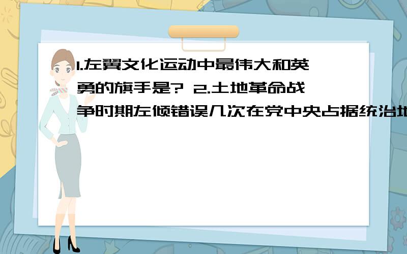 1.左翼文化运动中最伟大和英勇的旗手是? 2.土地革命战争时期左倾错误几次在党中央占据统治地位?