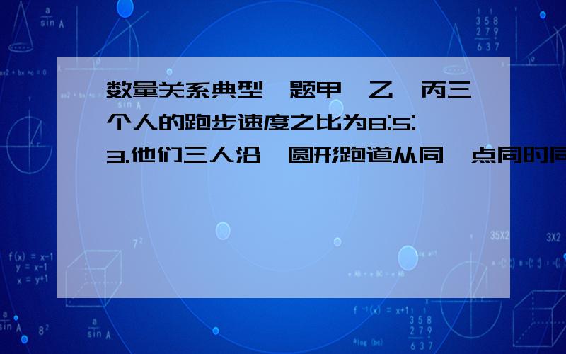 数量关系典型一题甲、乙、丙三个人的跑步速度之比为8:5:3.他们三人沿一圆形跑道从同一点同时同向出发,当他们首次同时回到出发点时,结束跑步.那么在这个过程中,甲追上乙多少次(包括结