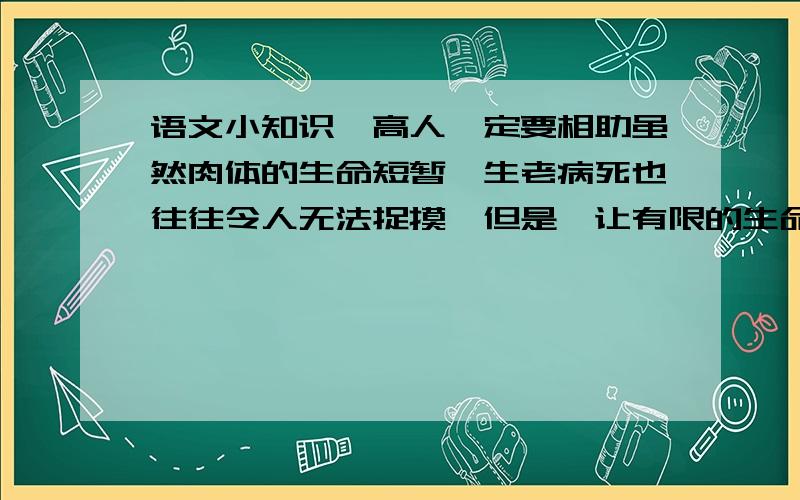 语文小知识,高人一定要相助虽然肉体的生命短暂,生老病死也往往令人无法捉摸,但是,让有限的生命发挥无限的价值,使我们活得更为光彩有力,却在于我们自己掌握.从那一刻起,我应许自己,绝