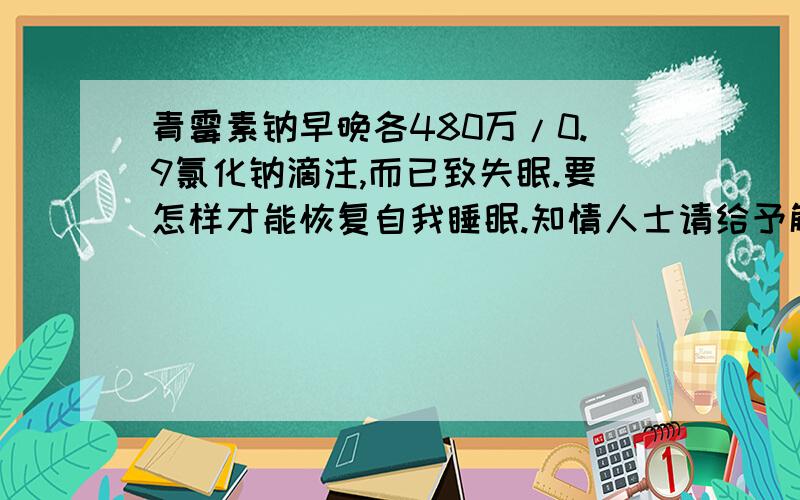 青霉素钠早晚各480万/0.9氯化钠滴注,而已致失眠.要怎样才能恢复自我睡眠.知情人士请给予解答.请尽快回复.