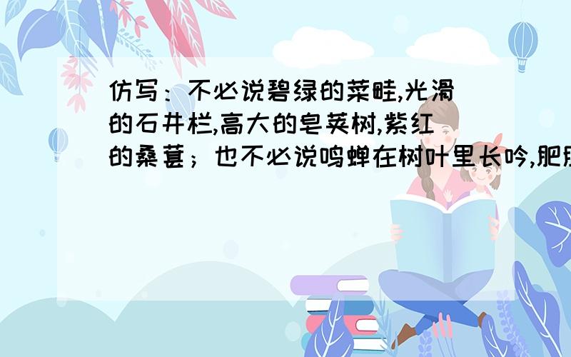 仿写：不必说碧绿的菜畦,光滑的石井栏,高大的皂荚树,紫红的桑葚；也不必说鸣蝉在树叶里长吟,肥胖的黄蜂伏在菜花上,轻捷的叫天子（云雀）忽然从草间直窜向云霄里去了.单是周围的短短