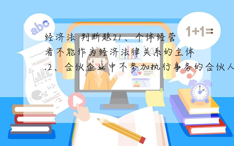 经济法 判断题21、个体经营者不能作为经济法律关系的主体.2、合伙企业中不参加执行事务的合伙人查阅合伙企业的账簿和其他有关文件时,无需经执行合伙企业事务的合伙人同意.3、根据《