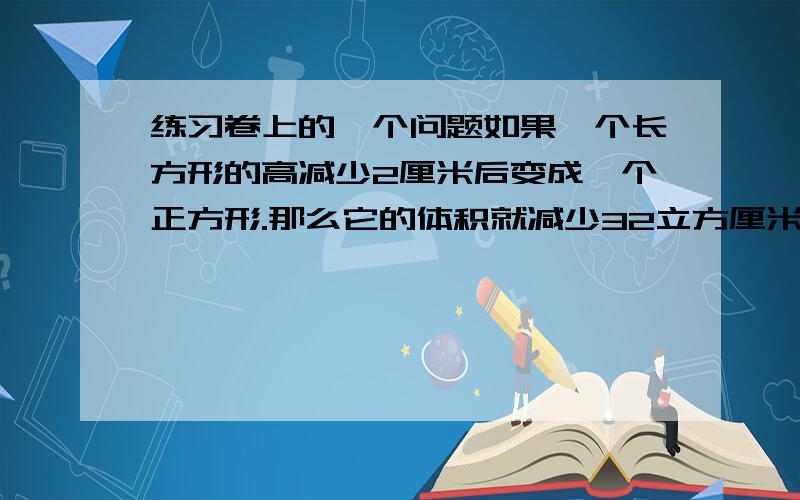 练习卷上的一个问题如果一个长方形的高减少2厘米后变成一个正方形.那么它的体积就减少32立方厘米,原来长方体的体积是多少立方厘米?那么它的表面积减少了多少平方厘米?