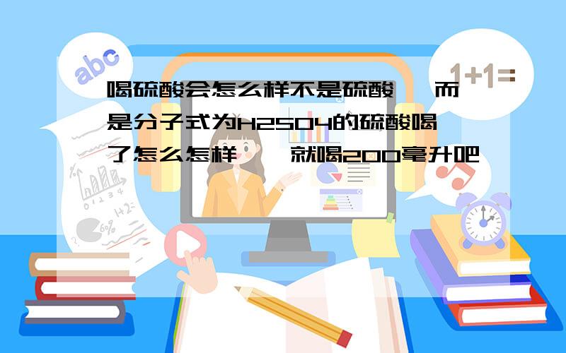 喝硫酸会怎么样不是硫酸镁 而是分子式为H2SO4的硫酸喝了怎么怎样 嗯 就喝200毫升吧