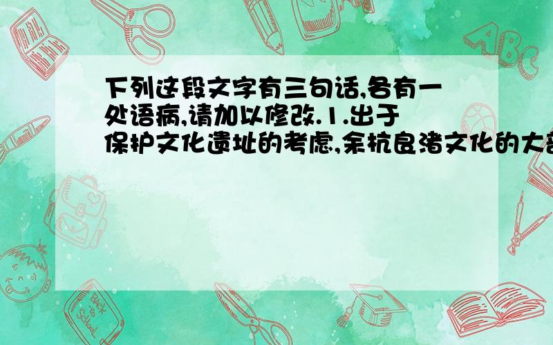 下列这段文字有三句话,各有一处语病,请加以修改.1.出于保护文化遗址的考虑,余杭良渚文化的大部分遗址区域均处于未发掘.2.根据《文物保护法》的规定,大型基地建工程施工,必须经过文物