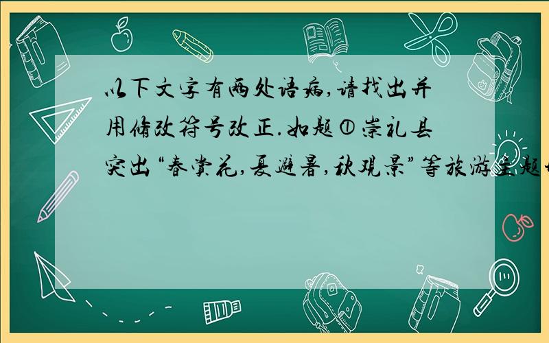 以下文字有两处语病,请找出并用修改符号改正.如题①崇礼县突出“春赏花,夏避暑,秋观景”等旅游主题形象,扩展了春夏季旅游的知名度.②随着夏季的到来,崇礼县认真细化整合旅游资源.③