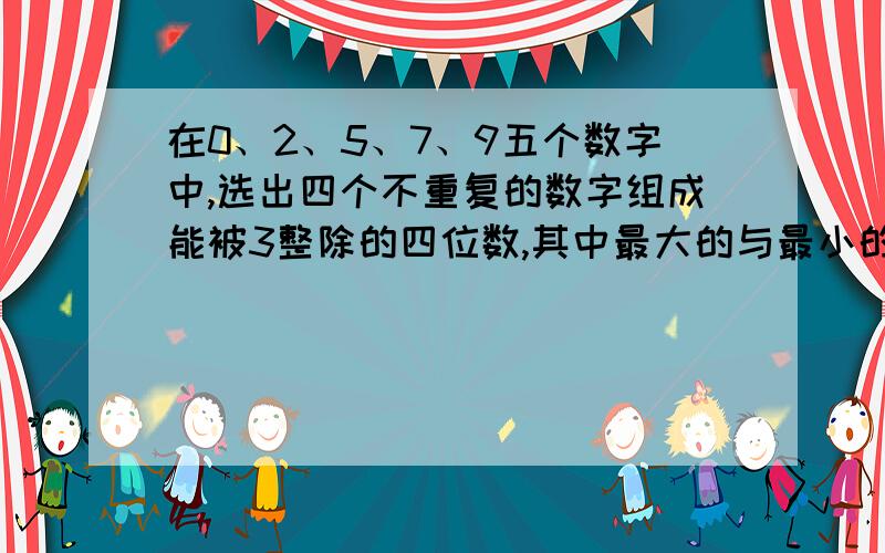 在0、2、5、7、9五个数字中,选出四个不重复的数字组成能被3整除的四位数,其中最大的与最小的四位数差是?是不是6960?打错了，是不是9750-2079？