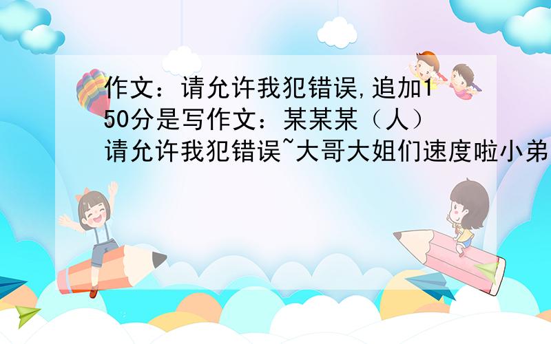 作文：请允许我犯错误,追加150分是写作文：某某某（人）请允许我犯错误~大哥大姐们速度啦小弟有急用