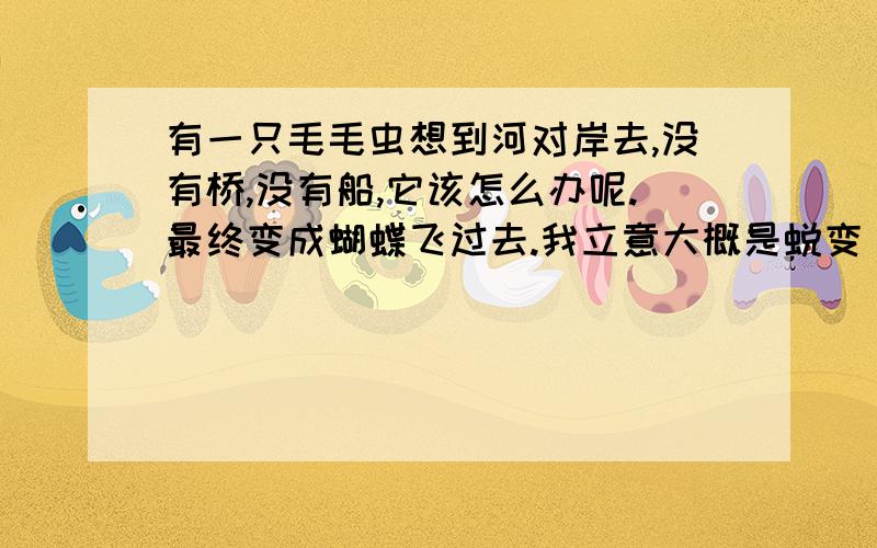 有一只毛毛虫想到河对岸去,没有桥,没有船,它该怎么办呢.最终变成蝴蝶飞过去.我立意大概是蜕变 升华自我 挣脱羁绊解决问题.现求好的事例 名言 有其他立意也可以补充.··